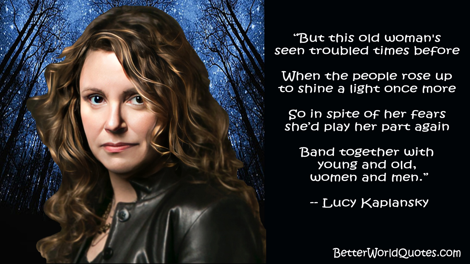 Lucy Kaplansky: But this old woman's seen troubled times before 
When the people rose up to shine a light once more 
So in spite of her fears shed play her part again 
Band together with young and old, women and men.