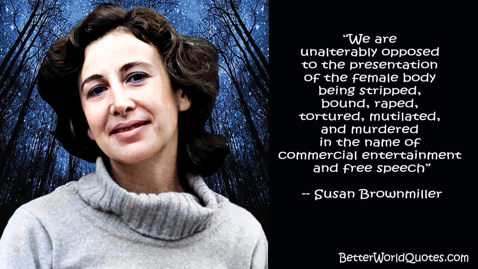 Susan Brownmiller - We are unalterably opposed to the presentation of the female body being stripped, bound, raped, tortured, mutilated, and murdered in the name of commercial entertainment and free speech